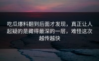 吃瓜爆料翻到后面才发现，真正让人起疑的是藏得最深的一层，难怪这次越传越快