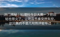 冷门揭秘｜91爆料今日大赛一下把旧帖也带火了，让吃瓜节奏突然失控，这回真的不是几句热评能带过
