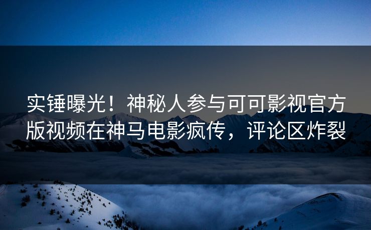 实锤曝光!神秘人参与可可影视官方版视频在神马电影疯传,评论区炸裂 实锤曝光!神秘人参与可可影视官方版视频在神马电影疯传,评论区炸裂