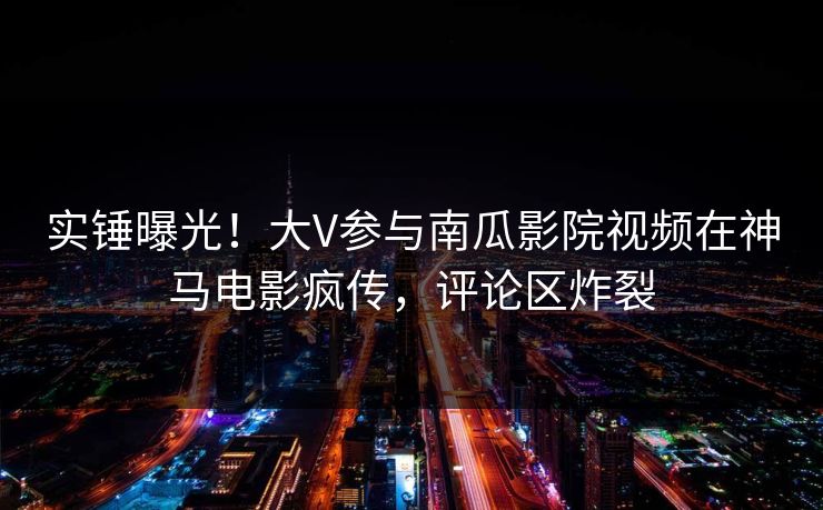 实锤曝光!大V参与南瓜影院视频在神马电影疯传,评论区炸裂 实锤曝光!大V参与南瓜影院视频在神马电影疯传,评论区炸裂