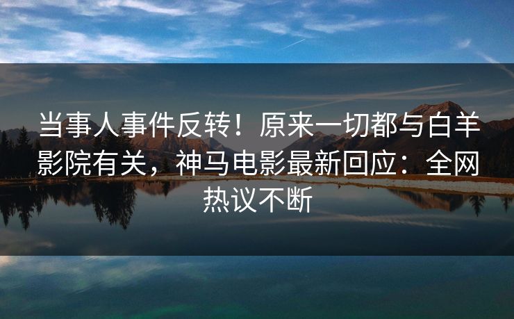 当事人事件反转！原来一切都与白羊影院有关，神马电影最新回应：全网热议不断