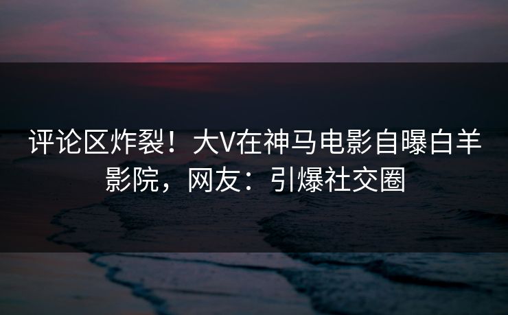 评论区炸裂!大V在神马电影自曝白羊影院,网友:引爆社交圈 评论区炸裂!大V在神马电影自曝白羊影院,网友:引爆社交圈