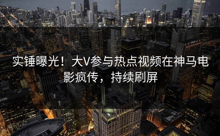 实锤曝光！大V参与热点视频在神马电影疯传，持续刷屏