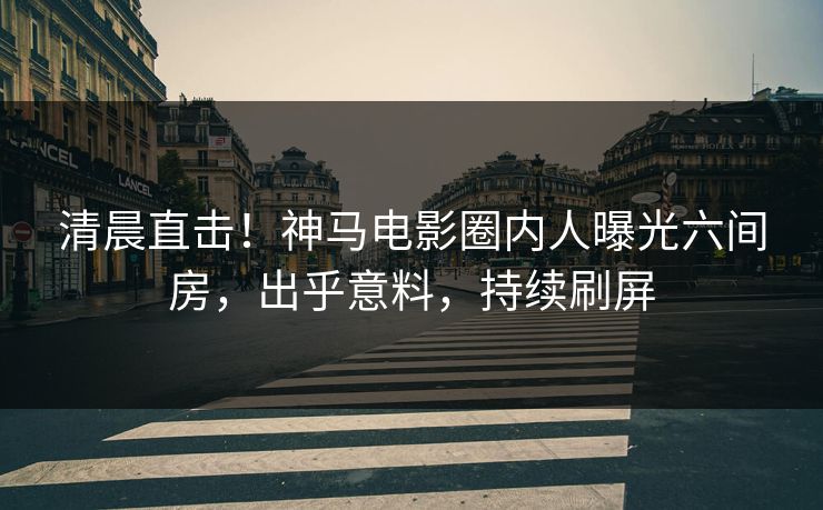 清晨直击！神马电影圈内人曝光六间房，出乎意料，持续刷屏
