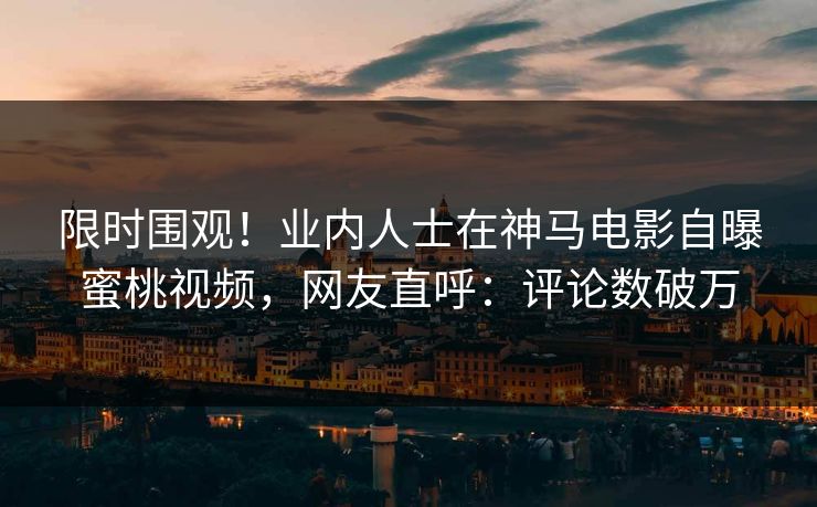 限时围观！业内人士在神马电影自曝蜜桃视频，网友直呼：评论数破万