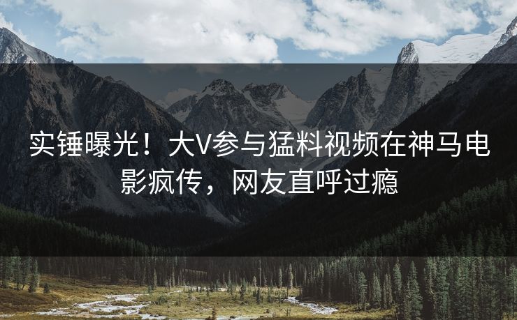实锤曝光！大V参与猛料视频在神马电影疯传，网友直呼过瘾