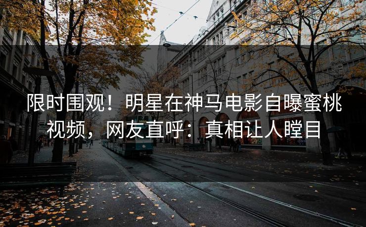 限时围观！明星在神马电影自曝蜜桃视频，网友直呼：真相让人瞠目