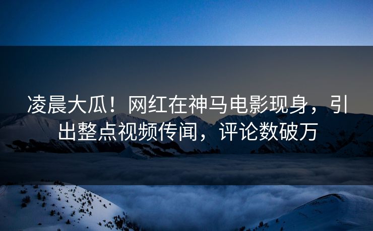 凌晨大瓜!网红在神马电影现身,引出整点视频传闻,评论数破万 凌晨大瓜!网红在神马电影现身,引出整点视频传闻,评论数破万