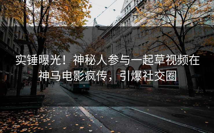 实锤曝光!神秘人参与一起草视频在神马电影疯传,引爆社交圈 实锤曝光!神秘人参与一起草视频在神马电影疯传,引爆社交圈