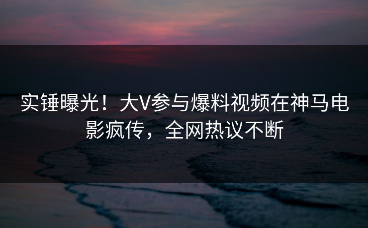 实锤曝光！大V参与爆料视频在神马电影疯传，全网热议不断
