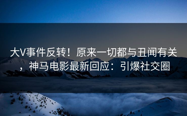 大V事件反转!原来一切都与丑闻有关,神马电影最新回应:引爆社交圈 大V事件反转!原来一切都与丑闻有关,神马电影最新回应:引爆社交圈