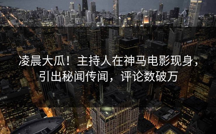 凌晨大瓜！主持人在神马电影现身，引出秘闻传闻，评论数破万