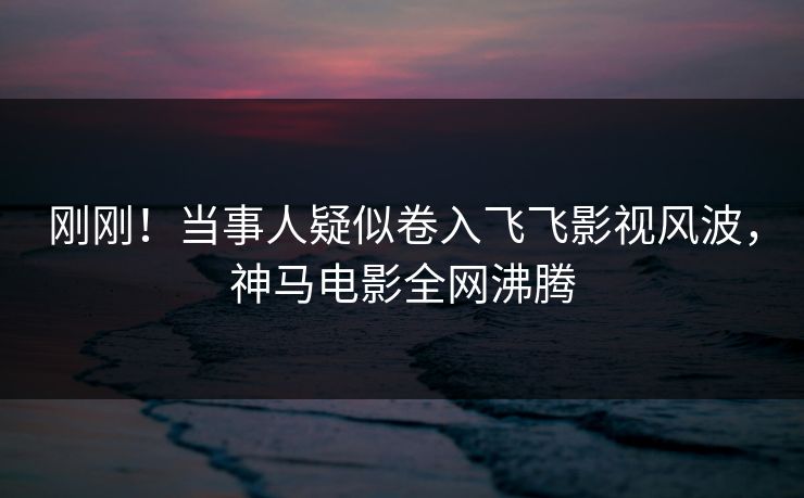 刚刚!当事人疑似卷入飞飞影视风波,神马电影全网沸腾 刚刚!当事人疑似卷入飞飞影视风波,神马电影全网沸腾