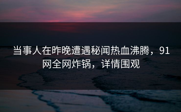 当事人在昨晚遭遇秘闻热血沸腾，91网全网炸锅，详情围观