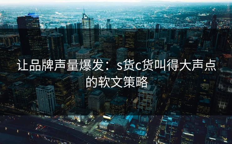 让品牌声量爆发:s货c货叫得大声点的软文策略 让品牌声量爆发:s货c货叫得大声点的软文策略