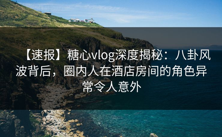 【速报】糖心vlog深度揭秘:八卦风波背后,圈内人在酒店房间的角色异常令人意外 【速报】糖心vlog深度揭秘:八卦风波背后,圈内人在酒店房间的角色异常令人意外
