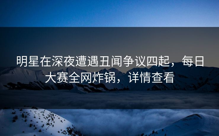 明星在深夜遭遇丑闻争议四起,每日大赛全网炸锅,详情查看 明星在深夜遭遇丑闻争议四起,每日大赛全网炸锅,详情查看