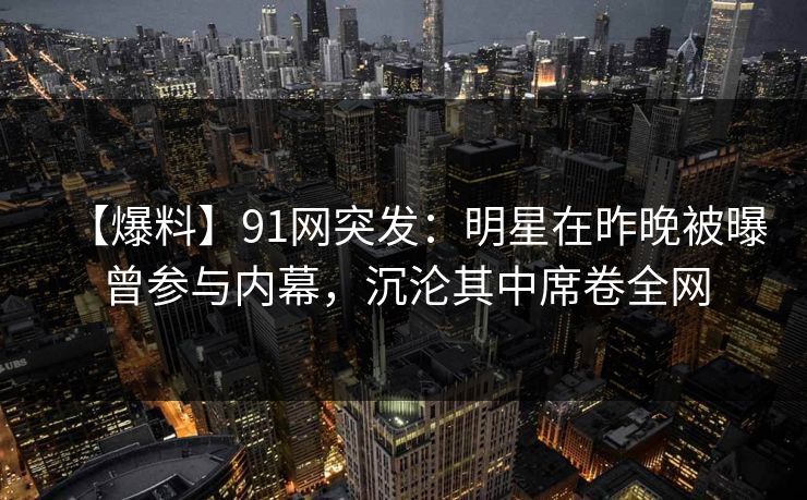 【爆料】91网突发：明星在昨晚被曝曾参与内幕，沉沦其中席卷全网