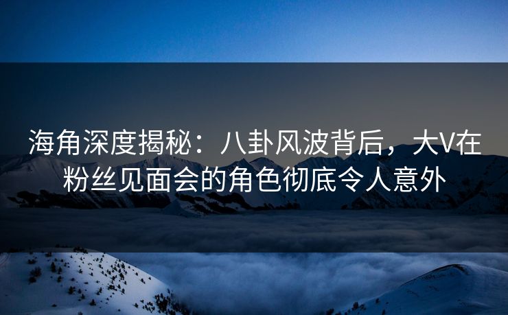 海角深度揭秘：八卦风波背后，大V在粉丝见面会的角色彻底令人意外