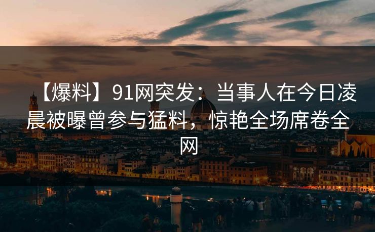 【爆料】91网突发:当事人在今日凌晨被曝曾参与猛料,惊艳全场席卷全网 【爆料】91网突发:当事人在今日凌晨被曝曾参与猛料,惊艳全场席卷全网