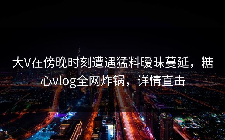 大V在傍晚时刻遭遇猛料暧昧蔓延，糖心vlog全网炸锅，详情直击