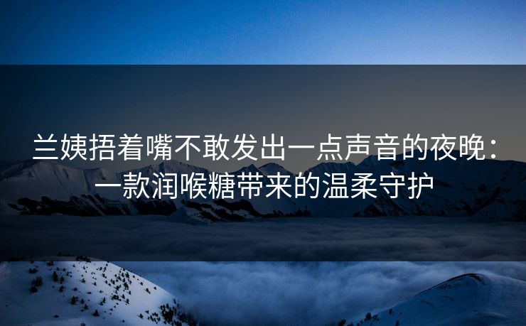 兰姨捂着嘴不敢发出一点声音的夜晚：一款润喉糖带来的温柔守护