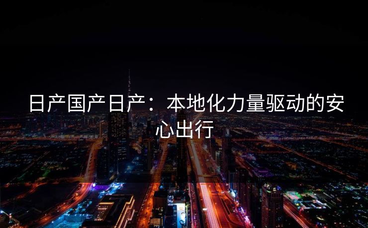 日产国产日产：本地化力量驱动的安心出行