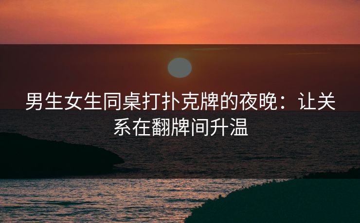 男生女生同桌打扑克牌的夜晚:让关系在翻牌间升温 男生女生同桌打扑克牌的夜晚:让关系在翻牌间升温