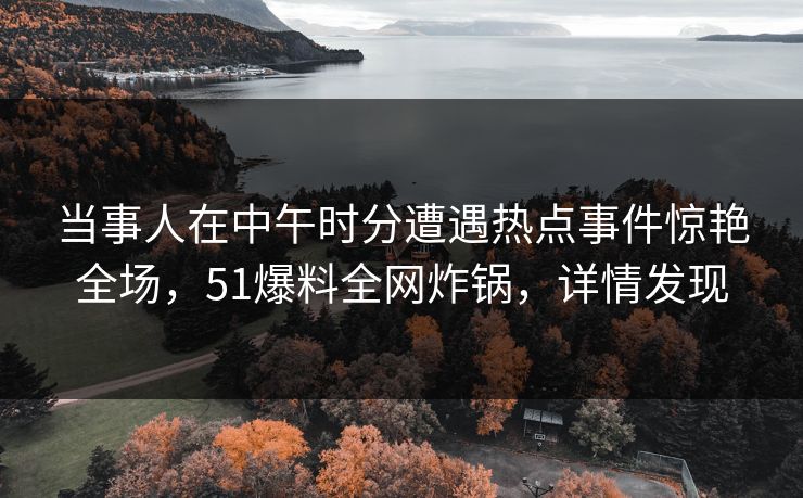 当事人在中午时分遭遇热点事件惊艳全场,51爆料全网炸锅,详情发现 当事人在中午时分遭遇热点事件惊艳全场,51爆料全网炸锅,详情发现