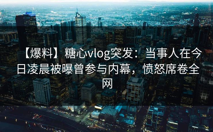 【爆料】糖心vlog突发:当事人在今日凌晨被曝曾参与内幕,愤怒席卷全网 【爆料】糖心vlog突发:当事人在今日凌晨被曝曾参与内幕,愤怒席卷全网