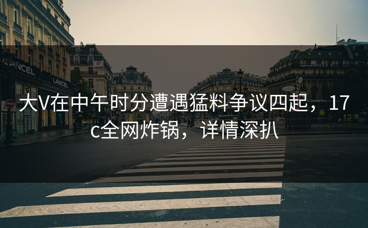 大V在中午时分遭遇猛料争议四起，17c全网炸锅，详情深扒