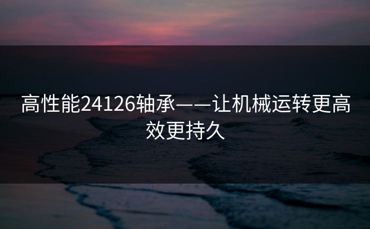 高性能24126轴承——让机械运转更高效更持久 高性能24126轴承——让机械运转更高效更持久