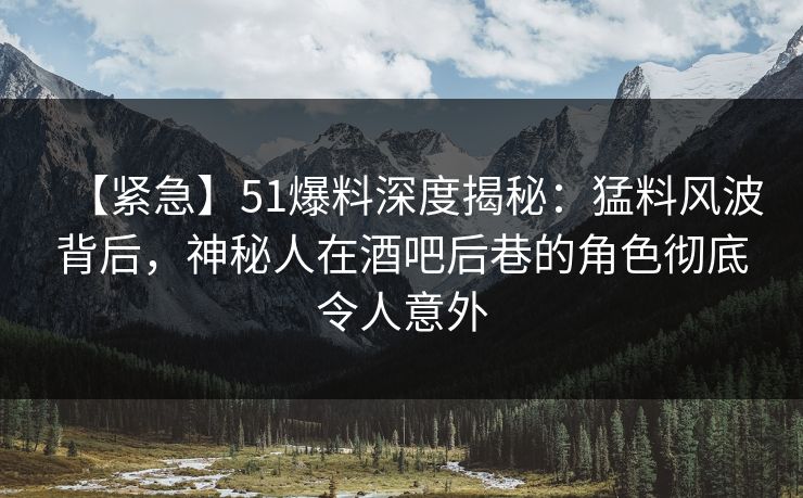 【紧急】51爆料深度揭秘：猛料风波背后，神秘人在酒吧后巷的角色彻底令人意外