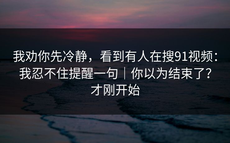 我劝你先冷静，看到有人在搜91视频：我忍不住提醒一句｜你以为结束了？才刚开始
