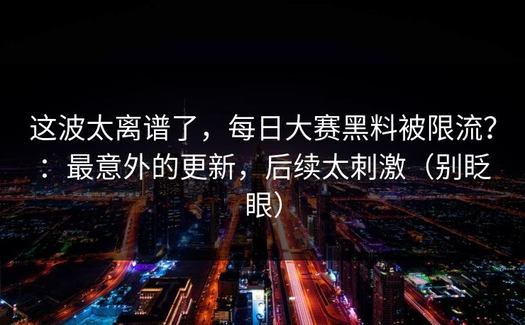 这波太离谱了,每日大赛黑料被限流?:最意外的更新,后续太刺激(别眨眼) 这波太离谱了,每日大赛黑料被限流?:最意外的更新,后续太刺激(别眨眼)