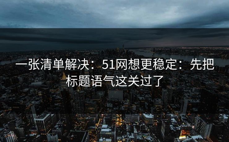 一张清单解决：51网想更稳定：先把标题语气这关过了