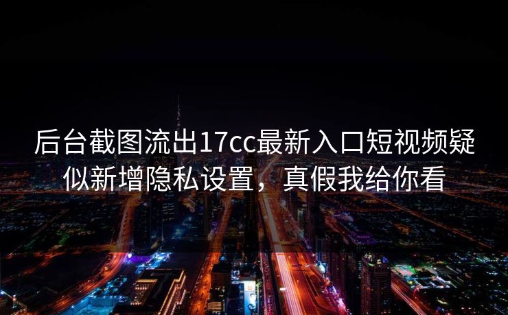 后台截图流出17cc最新入口短视频疑似新增隐私设置，真假我给你看