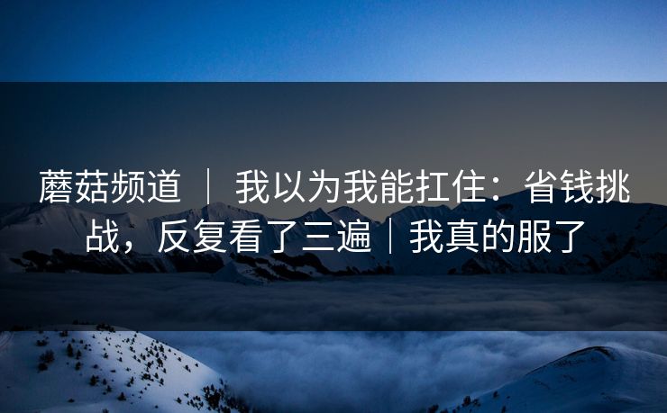 蘑菇频道 ｜ 我以为我能扛住：省钱挑战，反复看了三遍｜我真的服了