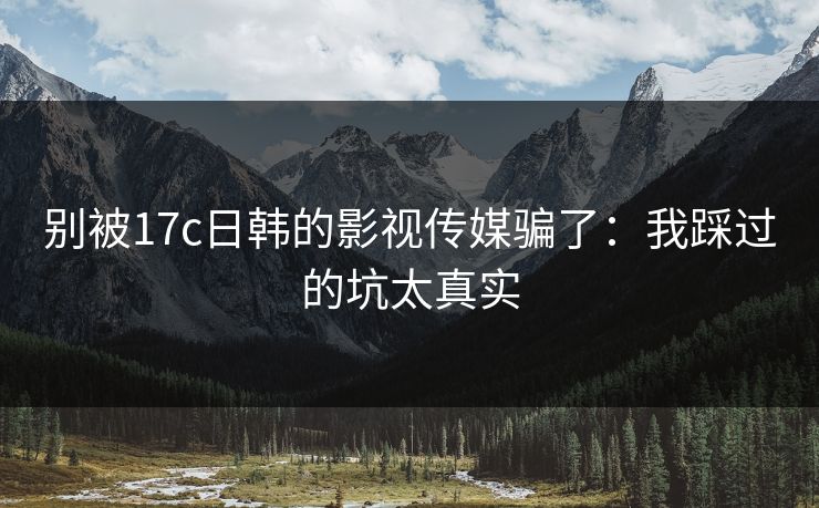 别被17c日韩的影视传媒骗了：我踩过的坑太真实
