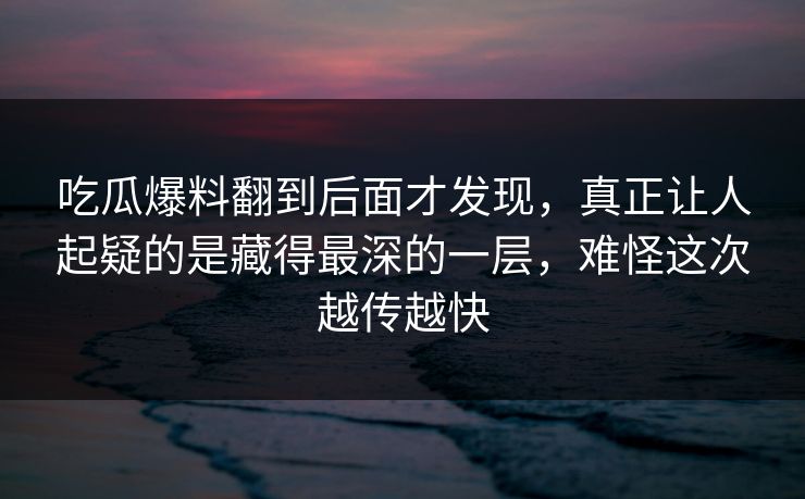 吃瓜爆料翻到后面才发现，真正让人起疑的是藏得最深的一层，难怪这次越传越快