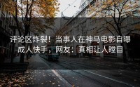 评论区炸裂！当事人在神马电影自曝成人快手，网友：真相让人瞠目