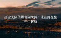 星空无限传媒官网免费：让品牌在星光中起航