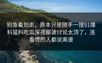 别急着划走，原本只是随手一搜91爆料猛料吃瓜深夜那波讨论太顶了，连看惯的人都说离谱