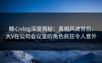 糖心vlog深度揭秘：真相风波背后，大V在公司会议室的角色疯狂令人意外