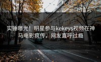 实锤曝光！明星参与kekeys视频在神马电影疯传，网友直呼过瘾