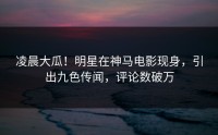 凌晨大瓜！明星在神马电影现身，引出九色传闻，评论数破万