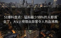 51爆料盘点：猛料最少99%的人都误会了，大V上榜理由异常令人热血沸腾