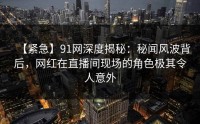 【紧急】91网深度揭秘：秘闻风波背后，网红在直播间现场的角色极其令人意外