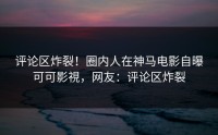 评论区炸裂！圈内人在神马电影自曝可可影視，网友：评论区炸裂