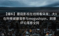 【爆料】蘑菇影视在线观看突发：大V在昨晚被曝曾参与mogushipin，刷爆评论席卷全网